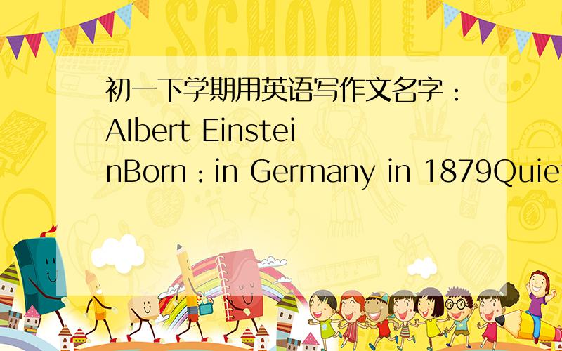 初一下学期用英语写作文名字：AIbert EinsteinBorn：in Germany in 1879Quiet,ciever,did not like school lessonsLiked science,decided to be a scientistwon the Nobel Prize（诺贝尔奖） for physics in 1921became one of the greatest scien