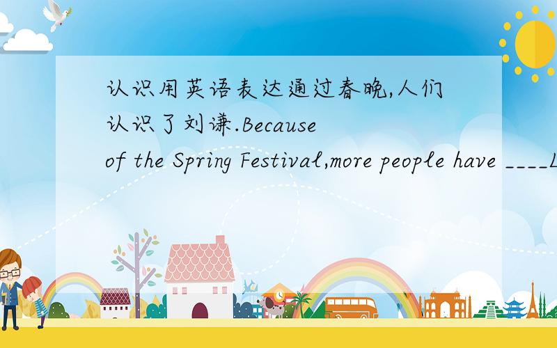 认识用英语表达通过春晚,人们认识了刘谦.Because of the Spring Festival,more people have ____Louis Liu.