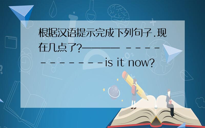根据汉语提示完成下列句子.现在几点了?———— -----------is it now?