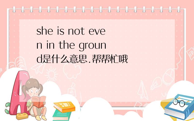 she is not even in the ground是什么意思.帮帮忙哦