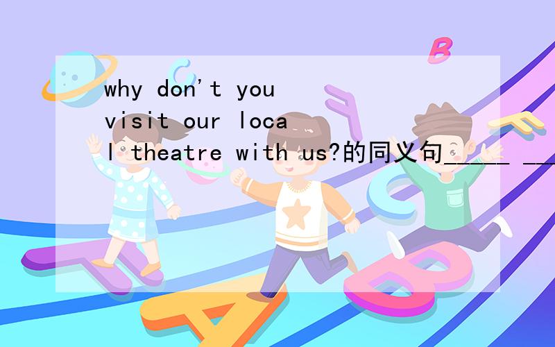 why don't you visit our local theatre with us?的同义句_____ _____ visiting our local theatre with us?
