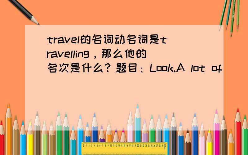 travel的名词动名词是travelling，那么他的名次是什么？题目：Look.A lot of (   ){travel}are visiting Nanjing Road now.