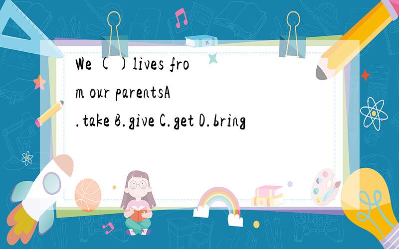 We ()lives from our parentsA.take B.give C.get D.bring