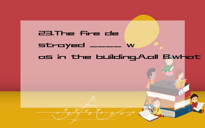 23.The fire destroyed ____ was in the building.A.all B.what C.that D.which 这些句子的结构,为什么要选择这样的答案和这些句子的意思