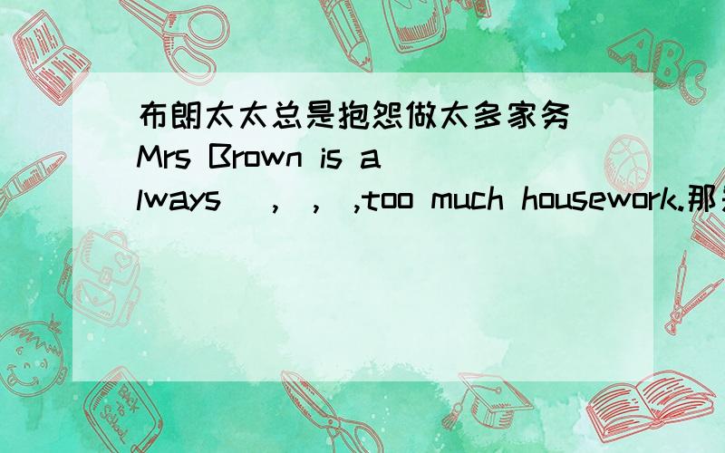 布朗太太总是抱怨做太多家务 Mrs Brown is always _,_,_,too much housework.那是三个空别担心,Tom会尽快回来的Don't worry,Tom will come back_,_,_,_,四个空你应该将这篇文章和那篇比较一下You should _,this article _