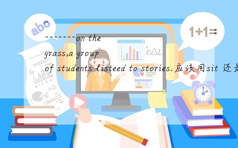 -------on the grass,a group of students listeed to stories.应该用sit 还是seat,要用Be+动词ing形式吗?