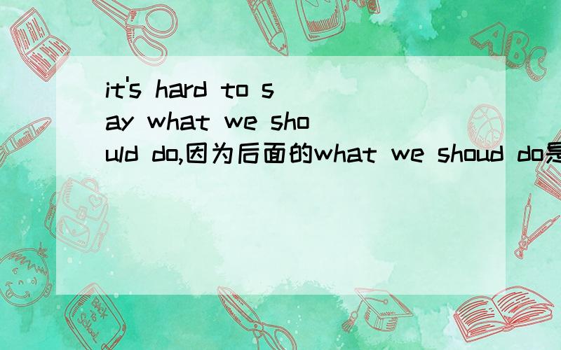 it's hard to say what we should do,因为后面的what we shoud do是从句所以要用陈述语序.我想问下像这样像这样it's hard to say that what should we