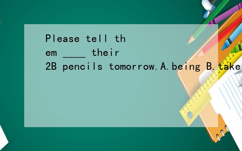 Please tell them ____ their 2B pencils tomorrow.A.being B.take C.to bring D.to take