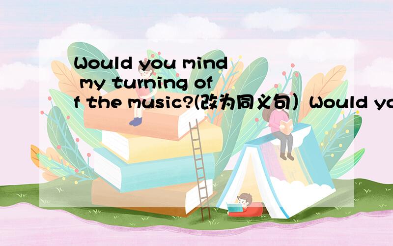Would you mind my turning off the music?(改为同义句）Would you mind—— —— —— —— the music
