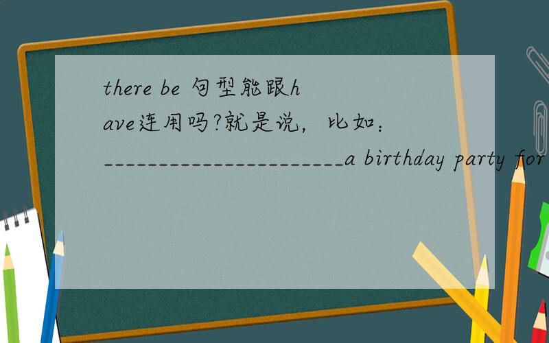 there be 句型能跟have连用吗?就是说，比如：______________________a birthday party for my friend.(一般现在时）是填there is going to be 还是there is going to have?