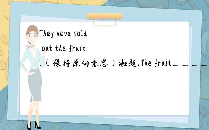 They have sold out the fruit.(保持原句意思)如题,The fruit_______ ________sold out.怎么转换?
