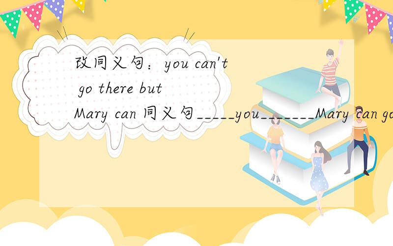 改同义句：you can't go there but Mary can 同义句_____you_______Mary can go there.