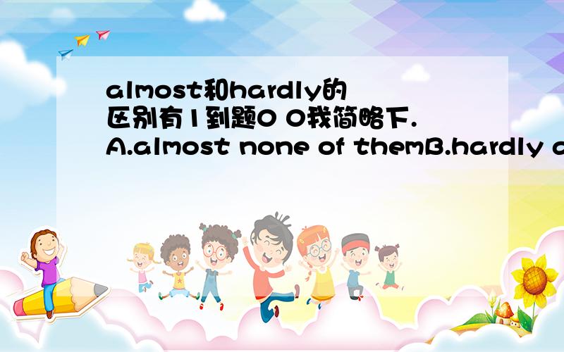 almost和hardly的区别有1到题0 0我简略下.A.almost none of themB.hardly any of themC.not all of themD.none of them哪个是错的- -速度- -谢谢= =- -_____________wants to see this film.Let's go camping.Which is wrong - -? 没有0 0题是