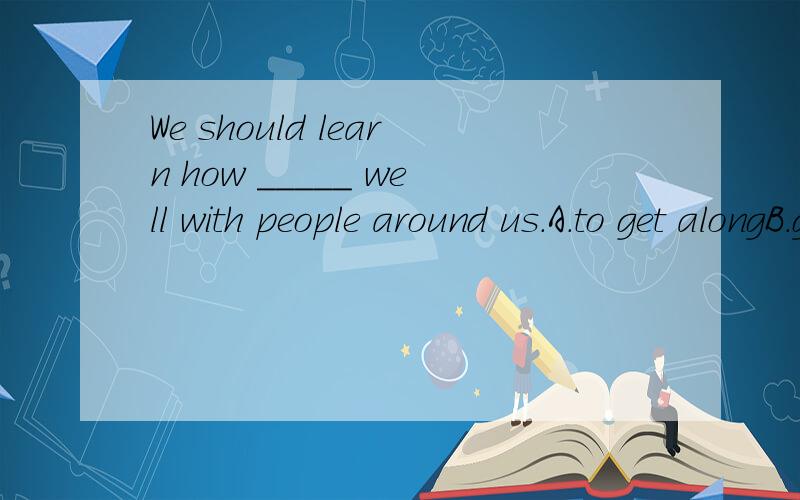 We should learn how _____ well with people around us.A.to get alongB.getting alongC.getting toD.getting up