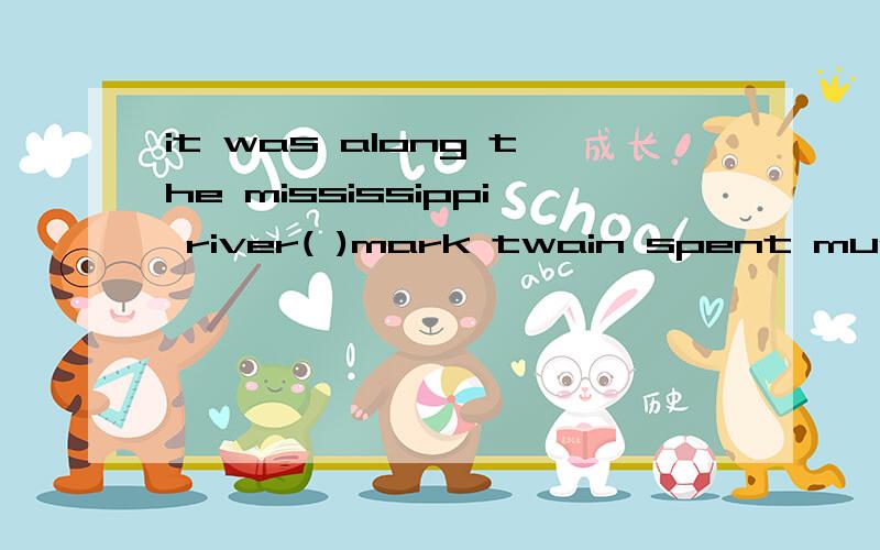it was along the mississippi river( )mark twain spent much of his childhood. A how B which C that Dit was along the mississippi river(  )mark twain spent much of his childhood.  A how B which C that Dwhere,答案是C.我想问“along the mississippi