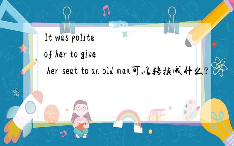 It was polite of her to give her seat to an old man可以转换成什么?