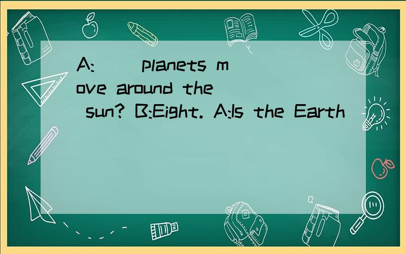A:( )planets move around the sun? B:Eight. A:Is the Earth ( ) of the eight planets?B:No,it isn't.It's the fifith (  ) planet.A:(  ) is our Earth away from the sun?B:It's about (  ) kilometres.A:(  ) does it take to move around the sun?B:About ( ) day
