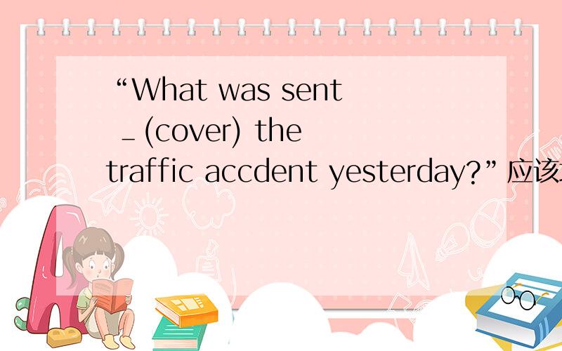 “What was sent ＿(cover) the traffic accdent yesterday?”应该填什么?