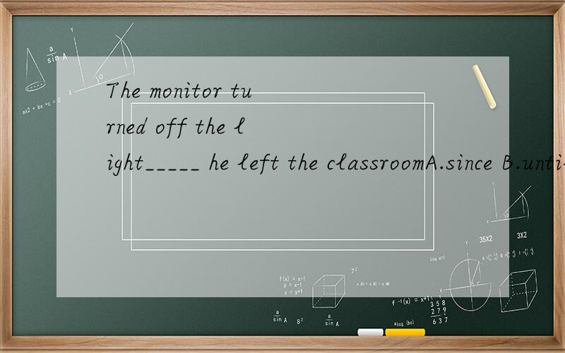 The monitor turned off the light_____ he left the classroomA.since B.until C.while D.as 选什么?A.since B.until C.while D.as 选什么？