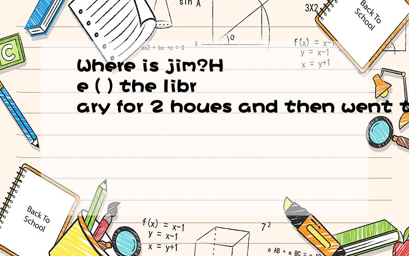 Where is jim?He ( ) the library for 2 houes and then went to teather