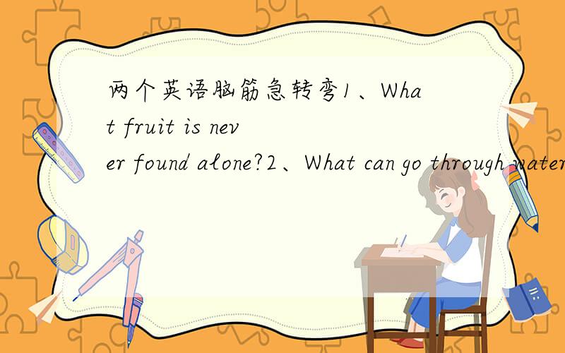 两个英语脑筋急转弯1、What fruit is never found alone?2、What can go through water but never get wet?
