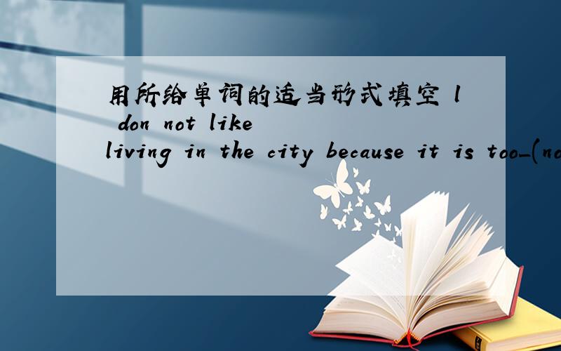 用所给单词的适当形式填空 l don not like living in the city because it is too_(noise)