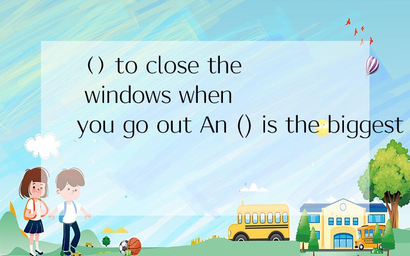 （）to close the windows when you go out An () is the biggest animal on land