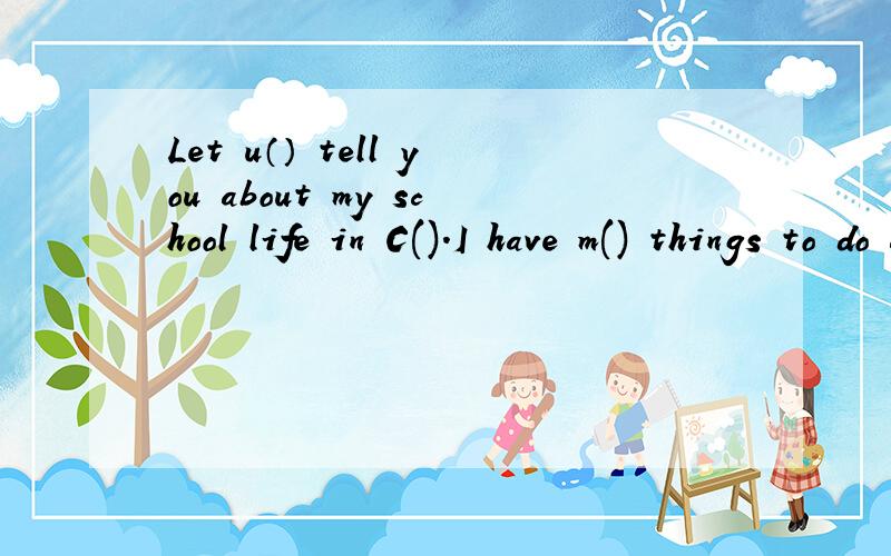 Let u（） tell you about my school life in C().I have m() things to do after class.I often play football and s().the f() at school is very nice so i don't need to have lunch at home.