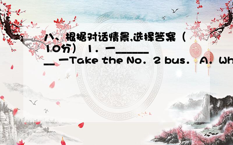 八、根据对话情景,选择答案（10分） 1．一________ 一Take the No．2 bus． A．Where is