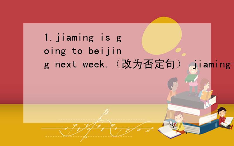 1.jiaming is going to beijing next week.（改为否定句） jiaming——to beijing next week.2.Mr Black worked at a toy factory in 2003（改为一般问句）—Mr Black—at a toy factory in2003?3.i am ten .my cousin is twelve 0.（同义句）m