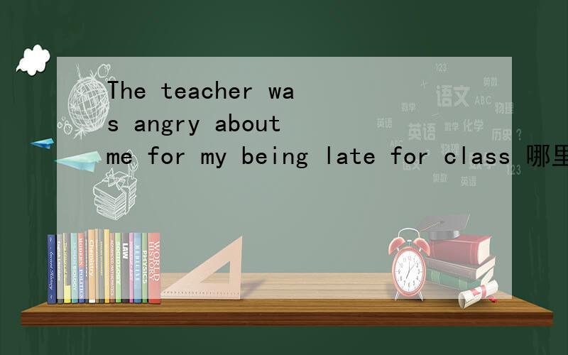 The teacher was angry about me for my being late for class 哪里错了?