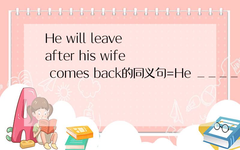 He will leave after his wife comes back的同义句=He ______ leave ______ his wife comes back.