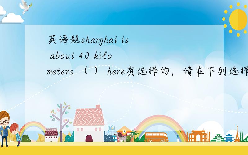 英语题shanghai is about 40 kilometers （ ） here有选择的，请在下列选择中告知我答案A、away from B、far away from C、far form D、far away