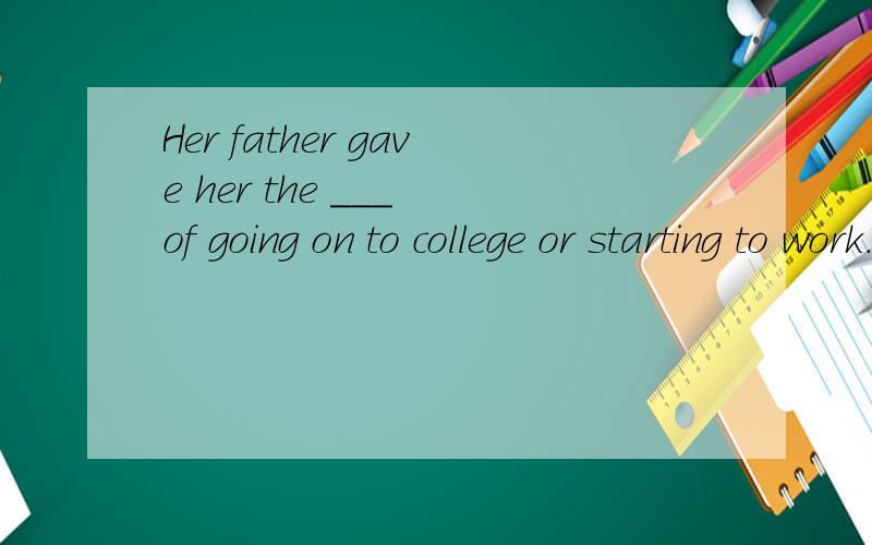 Her father gave her the ___ of going on to college or starting to work.A.chance B.opportunity C.alternative D.possibility