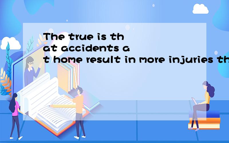 The true is that accidents at home result in more injuries than motor vehicl英译中.急The true is that accidents at home result in more injuries than motor vehicle and workplace accidents put together.刚才没打全现在全了。