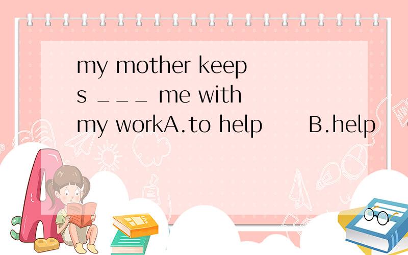 my mother keeps ___ me with my workA.to help      B.help    C.helping          D.helped