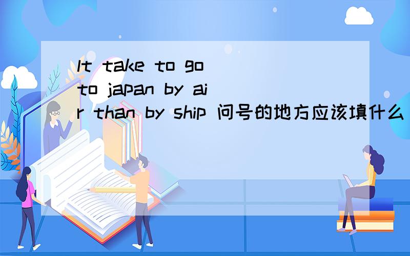 lt take to go to japan by air than by ship 问号的地方应该填什么
