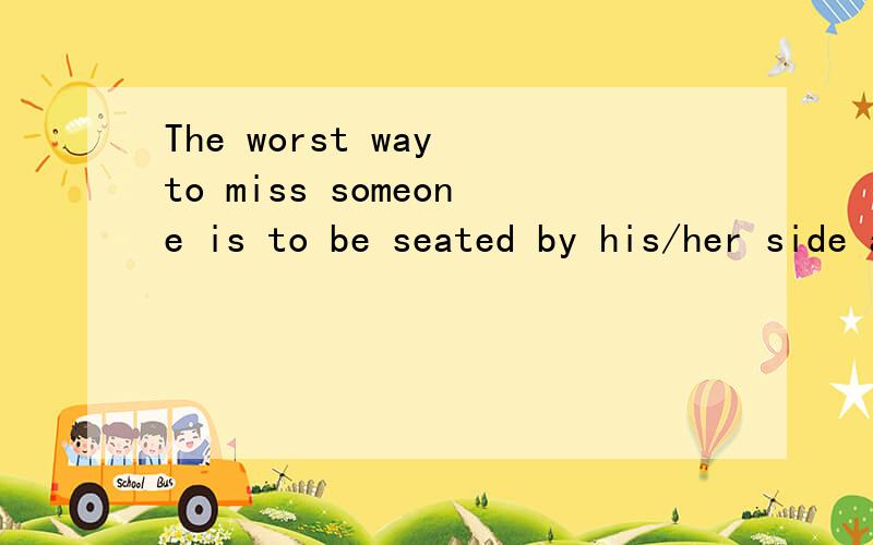 The worst way to miss someone is to be seated by his/her side and know you
