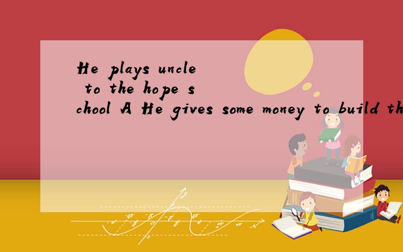 He plays uncle to the hope school A He gives some money to build the hope schoolB He is a student of the hope schoolC He is a student`s fatherD He is a headmaster of the hope shool