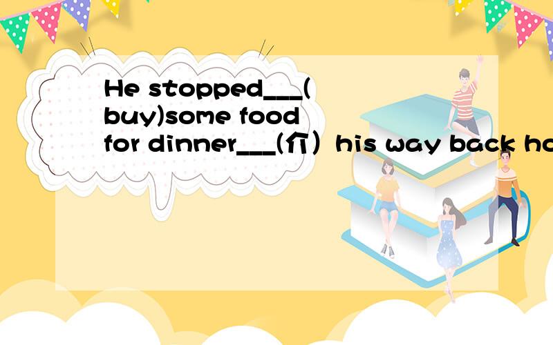 He stopped___(buy)some food for dinner___(介）his way back home.