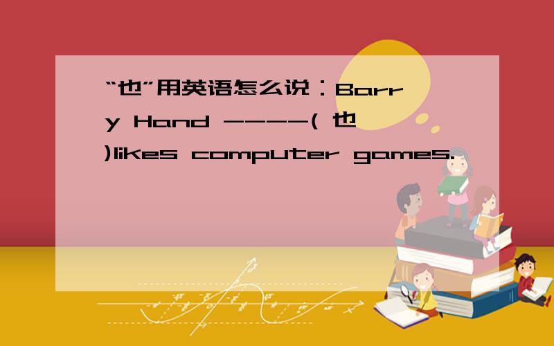 “也”用英语怎么说：Barry Hand ----( 也)likes computer games.