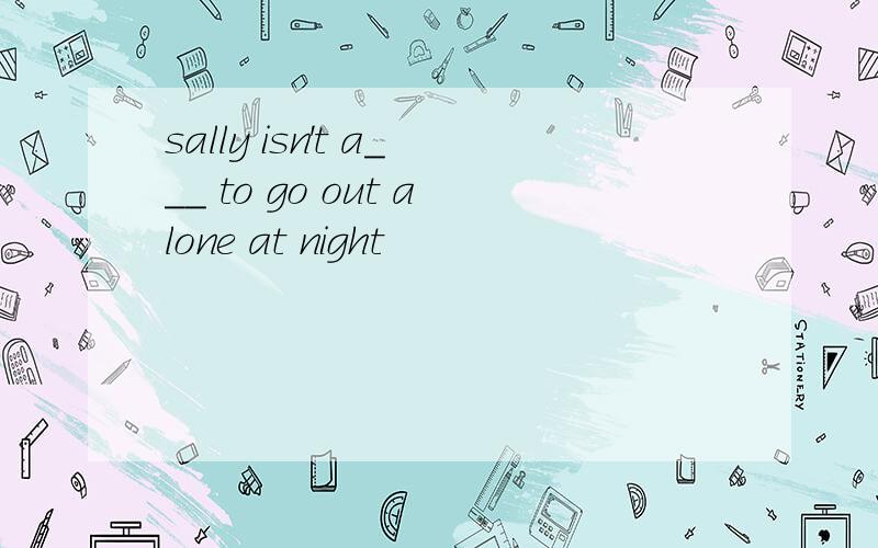 sally isn't a___ to go out alone at night