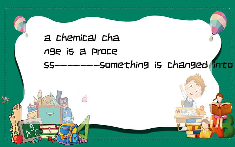 a chemical change is a process-------something is changed into a thing different from what it wasA that B which Cwhen Dwhat 到底是定语从句还是同位语从句呀 我快被搞疯了