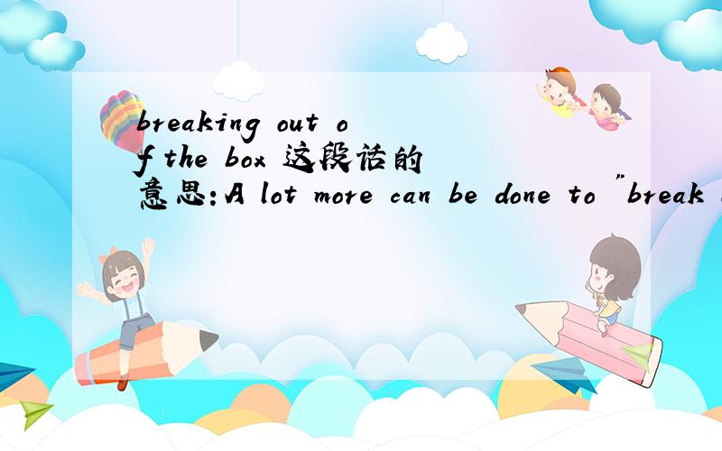 breaking out of the box 这段话的意思：A lot more can be done to 
