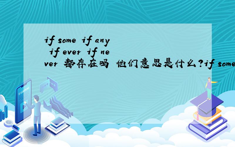 if some if any if ever if never 都存在吗 他们意思是什么?if some 好像是如果没有 if any 好像是如果有 if ever 好像是如果有也不多 帮下忙