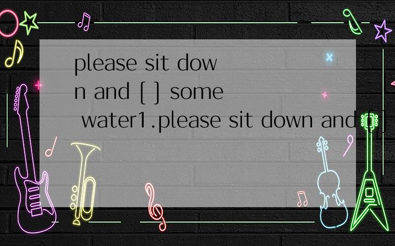 please sit down and [ ] some water1.please sit down and [ ] some water 有eat eats drinks have 应该选哪个呢?2.when i [ ],my mother [ ]not in这个应该选 got up；was 还是get up；was呢?3.they caught [ ]in the river A.much fish B.a lot of