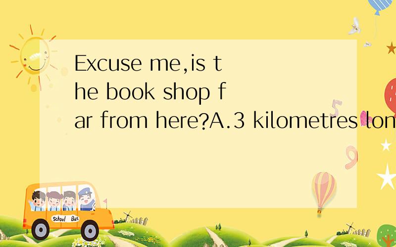 Excuse me,is the book shop far from here?A.3 kilometres longB.3 kilometres walkC.within 3 kilometresD.3 kilometres far