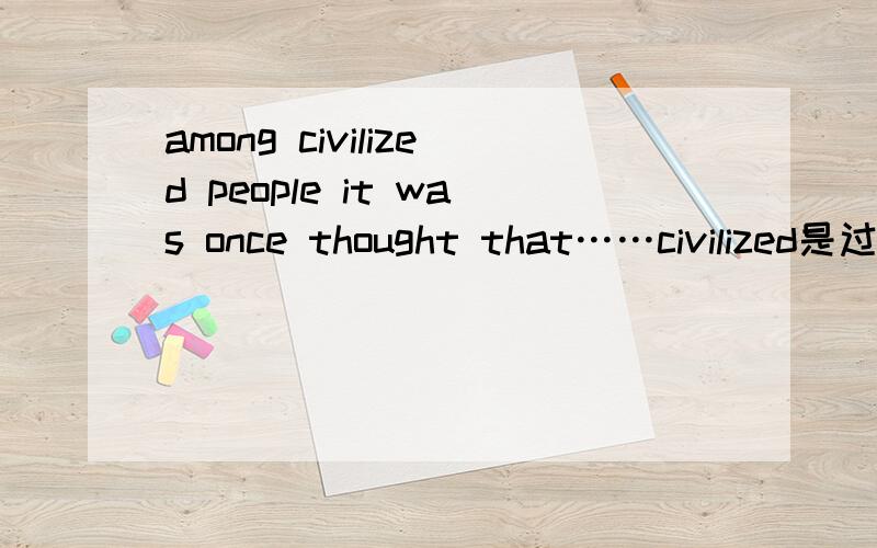 among civilized people it was once thought that……civilized是过去分词做形容词修饰peoplewas once thought是一般过去时的被动语态?