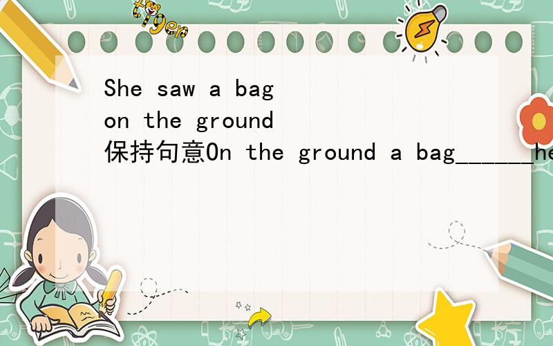 She saw a bag on the ground 保持句意On the ground a bag______her________.