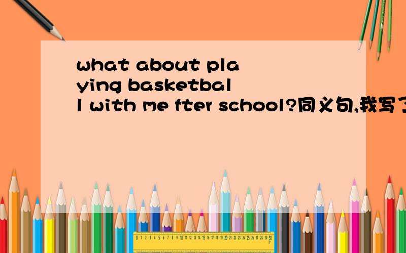 what about playing basketball with me fter school?同义句,我写了would you play baskteballwith me after school,为什么不对,老师说是why not等很多,唯有would you 不对,为什么